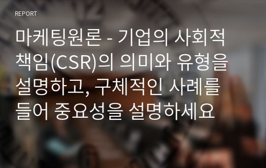 마케팅원론 - 기업의 사회적 책임(CSR)의 의미와 유형을 설명하고, 구체적인 사례를 들어 중요성을 설명하세요