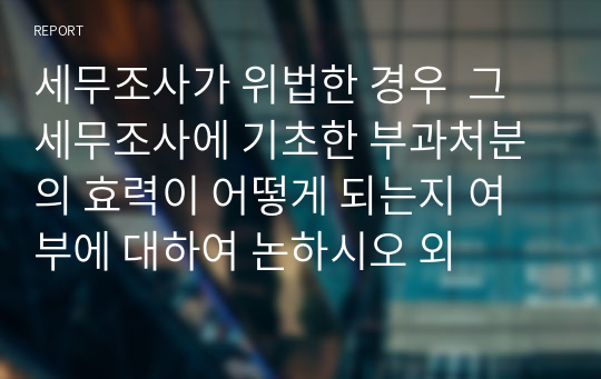 세무조사가 위법한 경우  그 세무조사에 기초한 부과처분의 효력이 어떻게 되는지 여부에 대하여 논하시오 외