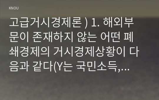 고급거시경제론 ) 1. 해외부문이 존재하지 않는 어떤 폐쇄경제의 거시경제상황이 다음과 같다(Y는 국민소득, i는 이자율). 다음 물음에 답하시오.  (1) IS 곡선과 LM 곡선의 식을 각각 도출하라.(5점)  (2)