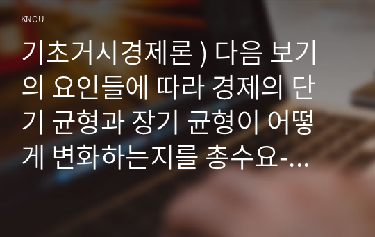 기초거시경제론 ) 다음 보기의 요인들에 따라 경제의 단기 균형과 장기 균형이 어떻게 변화하는지를 총수요-총공급 모형을 통해 그림을 이용하여 설명하시오.