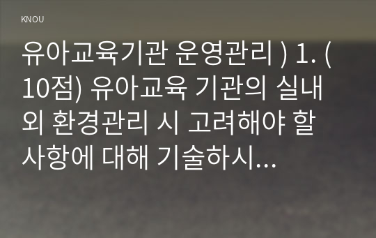 유아교육기관 운영관리 ) 1. (10점) 유아교육 기관의 실내외 환경관리 시 고려해야 할 사항에 대해 기술하시오. 2. (20점) 유치원과 어린이집 평가제도의 특성, 평가 방법 및 절차 등에 대해 공통점과 차이점을 비