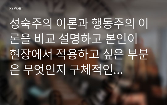 성숙주의 이론과 행동주의 이론을 비교 설명하고 본인이 현장에서 적용하고 싶은 부분은 무엇인지 구체적인 사례를 들어 논하시오. 