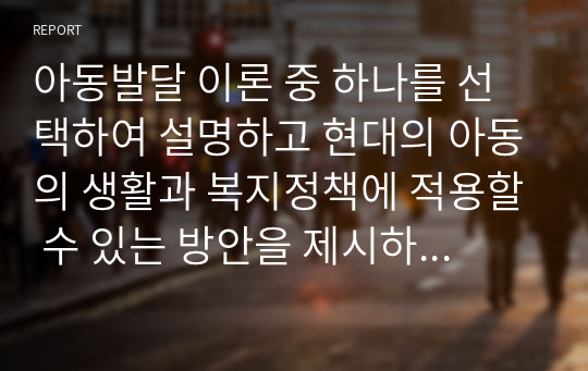 아동발달 이론 중 하나를 선택하여 설명하고 현대의 아동의 생활과 복지정책에 적용할 수 있는 방안을 제시하시오