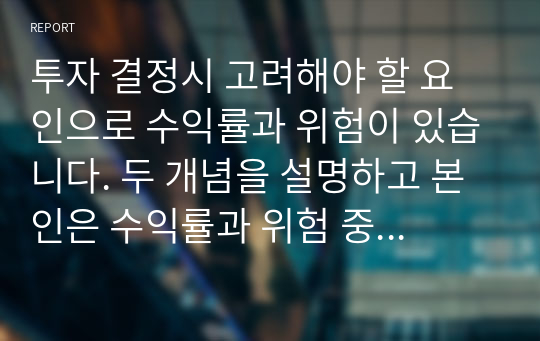 투자 결정시 고려해야 할 요인으로 수익률과 위험이 있습니다. 두 개념을 설명하고 본인은 수익률과 위험 중 어떤 쪽을 더 고려하는 지 이유를 설명하시오