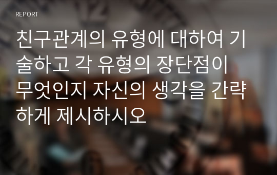 친구관계의 유형에 대하여 기술하고 각 유형의 장단점이 무엇인지 자신의 생각을 간략하게 제시하시오