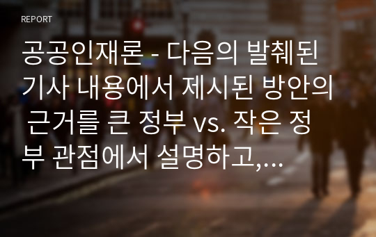 공공인재론 - 다음의 발췌된 기사 내용에서 제시된 방안의 근거를 큰 정부 vs. 작은 정부 관점에서 설명하고, 해당 방안의 긍정적인 기대 효과와 예상할 수 있는 부정적인 측면, 그리고 이를 교정하기 위한 대안에 대하여 이론적, 실무적 논의를 바탕으로 서술하세요.