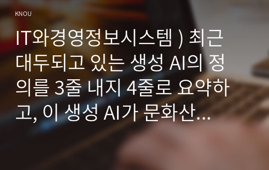 최근 대두되고 있는 생성 AI의 정의를 3줄 내지 4줄로 요약하고, 이 생성 AI가 문화산업에 미칠 영향에 대하여 귀하의 생각을 기술. IT와경영정보시스템