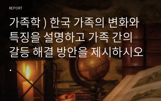 가족학 ) 한국 가족의 변화와 특징을 설명하고 가족 간의 갈등 해결 방안을 제시하시오.