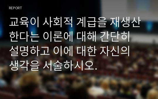 교육이 사회적 계급을 재생산한다는 이론에 대해 간단히 설명하고 이에 대한 자신의 생각을 서술하시오.