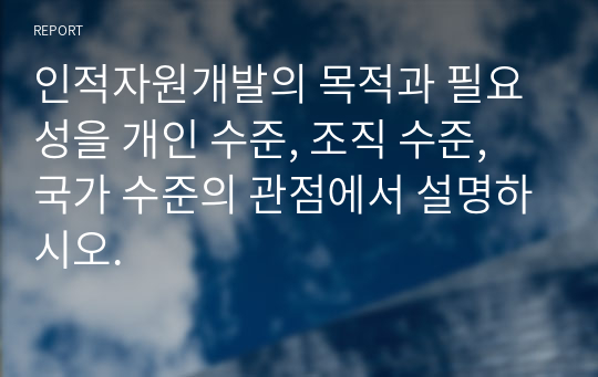 인적자원개발의 목적과 필요성을 개인 수준, 조직 수준, 국가 수준의 관점에서 설명하시오.