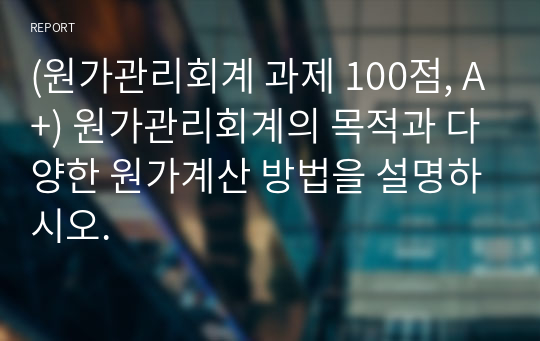 (원가관리회계 과제 100점, A+) 원가관리회계의 목적과 다양한 원가계산 방법을 설명하시오.