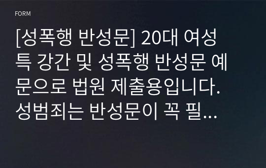 [성폭행 반성문] 20대 여성 특 강간 및 성폭행 반성문 예문으로 법원 제출용입니다. 성범죄는 반성문이 꼭 필요합니다. 왜냐하면 반성문으로 감형이 되기 때문입니다. 감동적인 반성문은 몇 년씩 감형을 해줍니다. 본 반성문은 이런 감동적인 조건과 내용을 모두 갖춘 매우 훌륭한 반성문입니다.