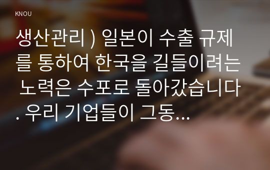 생산관리 ) 일본이 수출 규제를 통하여 한국을 길들이려는 노력은 수포로 돌아갔습니다. 우리 기업들이 그동안 일본과의 경쟁이 어려워 생산을 안 했던 대일 의존도가 거의 100프로인 품목들을 연구개발 노력을 통하여 생산해