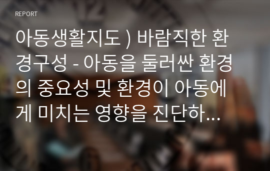 아동생활지도 ) 바람직한 환경구성 - 아동을 둘러싼 환경의 중요성 및 환경이 아동에게 미치는 영향을 진단하고, 아동의 행동을 지도하기 위한 바람직한 환경구성에 대해 기술하세요.