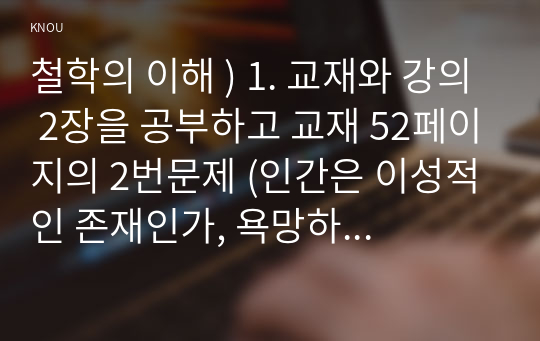 철학의 이해 ) 1. 교재와 강의 2장을 공부하고 교재 52페이지의 2번문제 (인간은 이성적인 존재인가, 욕망하는 존재인가)  8개 문항을 모두 풉니다. (2페이지) 2. 교재와 강의 3장을 공부하고 교재 70페