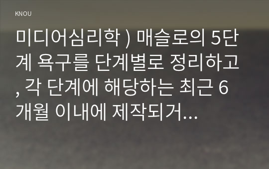 미디어심리학 ) 매슬로의 5단계 욕구를 단계별로 정리하고, 각 단계에 해당하는 최근 6개월 이내에 제작되거나 방송된 텔레비전 광고 혹은 온라인 영상 광고를 찾아서 설명하시오.