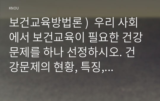 보건교육방법론 )  우리 사회에서 보건교육이 필요한 건강문제를 하나 선정하시오. 건강문제의 현황, 특징, 대상자에 대해 기술, 해당 건강문제 개선을 위한 여러 접근 방법 중 보건교육이 중요한 이유를 설명. 위