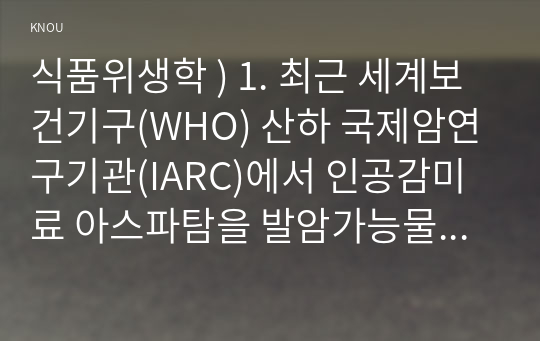 식품위생학 ) 1. 최근 세계보건기구(WHO) 산하 국제암연구기관에서 인공감미료 아스파탐을 발암가능물질(2B)로 분류하면서 논란이 일었다. 그러나 국제식품첨가물전문가위원회(JECFA)가 1일 섭취허용량을 현