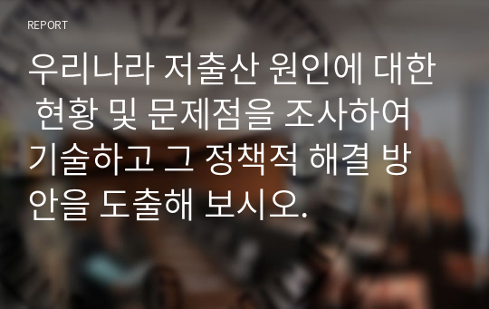 우리나라 저출산 원인에 대한 현황 및 문제점을 조사하여 기술하고 그 정책적 해결 방안을 도출해 보시오.