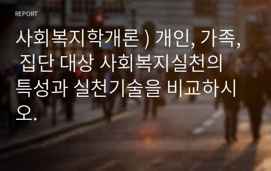 사회복지학개론 ) 개인, 가족, 집단 대상 사회복지실천의 특성과 실천기술을 비교하시오.