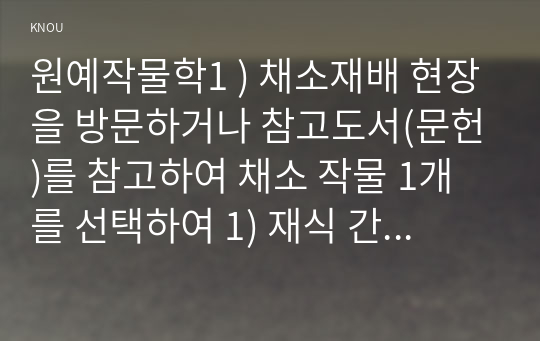 원예작물학1 ) 채소재배 현장을 방문하거나 참고도서(문헌)를 참고하여 채소 작물 1개를 선택하여 1) 재식 간격 2) 육묘 소요일수, 3) 품종, 4) 재배 기술, 5) 생리장해, 6) 정식 후 수확기까지 소요되는 일