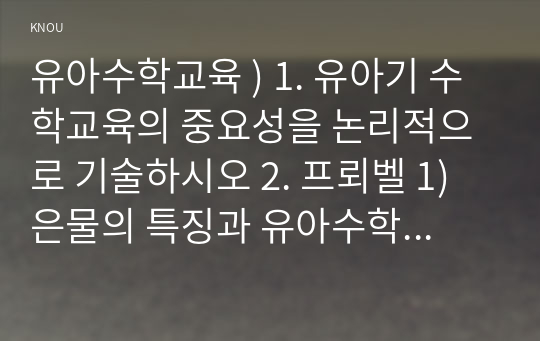 유아수학교육 ) 1. 유아기 수학교육의 중요성을 논리적으로 기술하시오 2. 프뢰벨 1) 은물의 특징과 유아수학교육에서의 2) 의의와 3) 비판점을 기술하시오. 3. 정보처리이론의 1) 기본 입장, 2) 수학교육 내용,