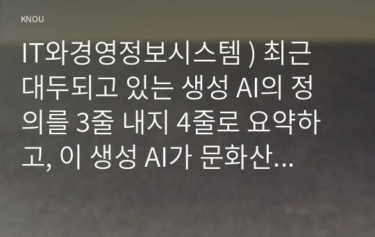 IT와경영정보시스템 ) 생성 AI의 정의를 3줄 내지 4줄로 요약하고, 이 생성 AI가 문화산업에 미칠 영향에 대하여 귀하의 생각을 기술하시오.