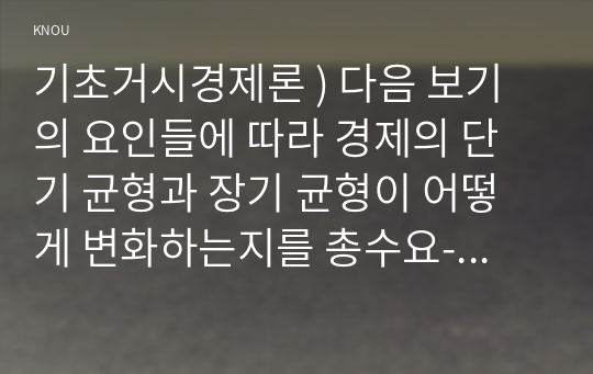 기초거시경제론 ) 다음 보기의 요인들에 따라 경제의 단기 균형과 장기 균형이 어떻게 변화하는지를 총수요-총공급 모형을 통해 그림을 이용하여 설명하시오. 1) 대규모 감세정책에 따른 가계의 처분가능소득 증가(5점) 2)