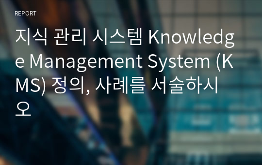지식 관리 시스템 Knowledge Management System (KMS) 정의, 사례를 서술하시오