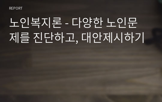 노인복지론 - 다양한 노인문제를 진단하고, 대안제시하기