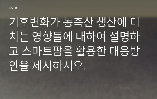 기후변화가 농축산 생산에 미치는 영향들에 대하여 설명하고 스마트팜을 활용한 대응방안을 제시하시오.