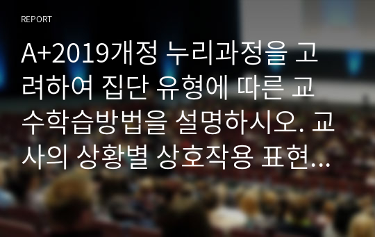 A+2019개정 누리과정을 고려하여 집단 유형에 따른 교수학습방법을 설명하시오. 교사의 상황별 상호작용 표현의 원리를 설명하고 예시를 10개 제시하시오(언어적, 비언어적 상호작용 모두 포함할 것, 부정적 표현과 표현의 전환을 모두 포함할 것)