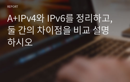 A+IPv4와 IPv6를 정리하고, 둘 간의 차이점을 비교 설명하시오