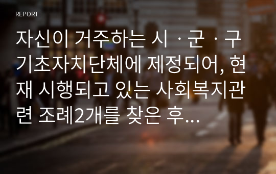 자신이 거주하는 시ㆍ군ㆍ구 기초자치단체에 제정되어, 현재 시행되고 있는 사회복지관련 조례2개를 찾은 후 찾은 조례의 제정 목적 및 조례 내용을 간략하게 요약 기술하고, 각 조례의 문제점과 개선방안 등에 대한 자신의 생각을 논하시오.