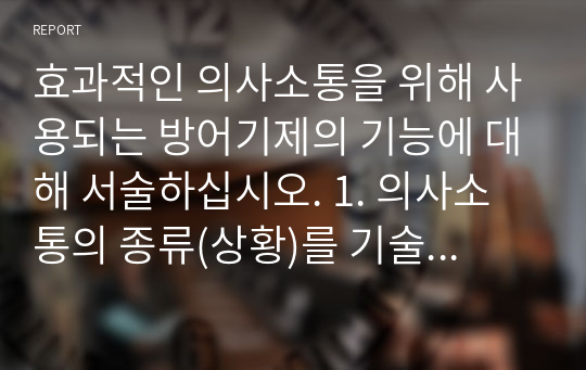 효과적인 의사소통을 위해 사용되는 방어기제의 기능에 대해 서술하십시오. 1. 의사소통의 종류(상황)를 기술하고, 2. 방어기제의 정의와 종류를 설명한 후, 3. 의사소통 과정에서 나타나는 방어기제의 활용 예를 들어 방어기제가 어떻게 의사소통을 효과적으로 만드는지를 설명 하십시오.