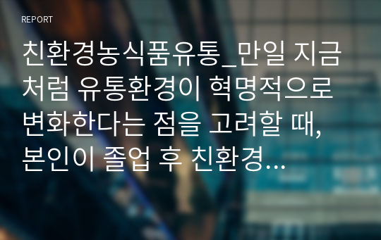 친환경농식품유통_만일 지금처럼 유통환경이 혁명적으로 변화한다는 점을 고려할 때, 본인이 졸업 후 친환경농축산식품 유통 관련 업체에 취업(임직원)이나 창업, 또는 전문경영인으로 활동한다면 어떻게 운영하는 것이 좋을지 자신의 경영전략을 적어보시오.