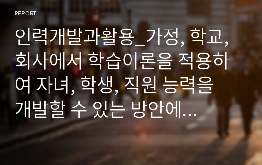 인력개발과활용_가정, 학교, 회사에서 학습이론을 적용하여 자녀, 학생, 직원 능력을 개발할 수 있는 방안에 대하여 설명하시오.