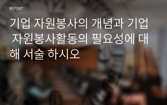 기업 자원봉사의 개념과 기업 자원봉사활동의 필요성에 대해 서술 하시오