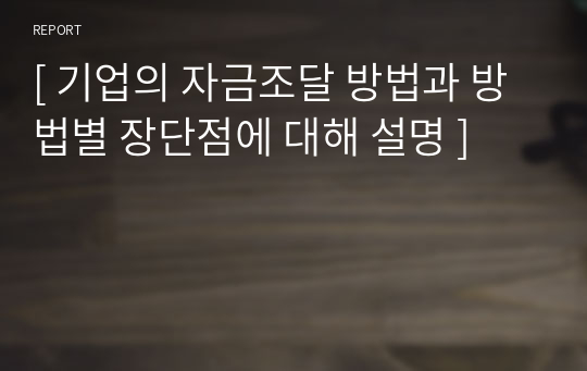 [ 기업의 자금조달 방법과 방법별 장단점에 대해 설명 ]