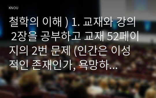 철학의 이해 ) 1. 교재와 강의 2장을 공부하고 교재 52페이지의 2번 문제 (인간은 이성적인 존재인가, 욕망하는 존재인가)에 딸린 8개 문항을 모두 풉니다. 2. 교재와 강의 3장을 공부하고 교재 70페이지의 2번