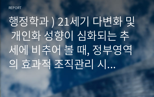 행정학과 ) 21세기 다변화 및 개인화 성향이 심화되는 추세에 비추어 볼 때, 정부영역의 효과적 조직관리 시각에서 공직자 개인 차원의 행태(행동)연구가 부서 및 조직 전반에 미치는 파급효과와 합리적 대응방안에 대해 논