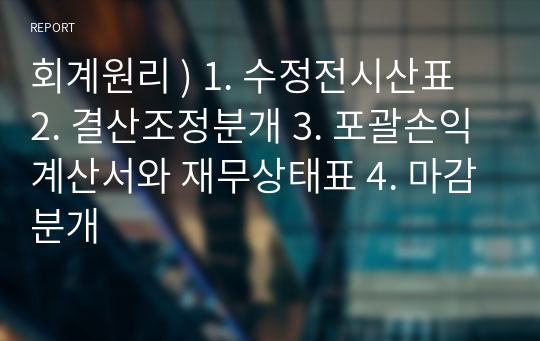 회계원리 ) 1. 수정전시산표 2. 결산조정분개 3. 포괄손익계산서와 재무상태표 4. 마감분개