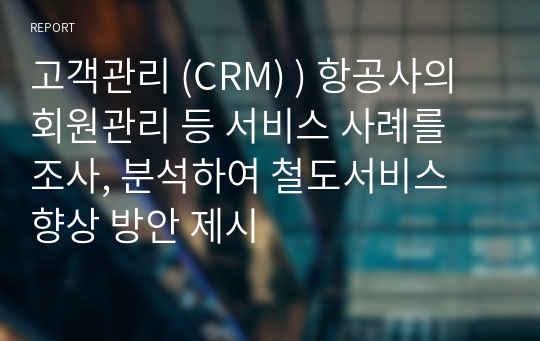 고객관리 (CRM) ) 항공사의 회원관리 등 서비스 사례를 조사, 분석하여 철도서비스 향상 방안 제시