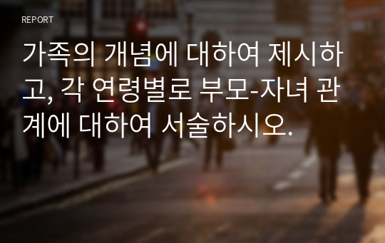 가족의 개념에 대하여 제시하고, 각 연령별로 부모-자녀 관계에 대하여 서술하시오.