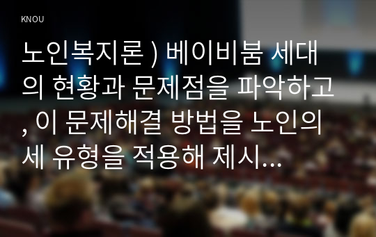 노인복지론 ) 베이비붐 세대의 현황과 문제점을 파악, 이 문제해결 방법을 노인의 세 유형을 적용해 제시한 후 이중 내가 생각하는 바람직한 대응