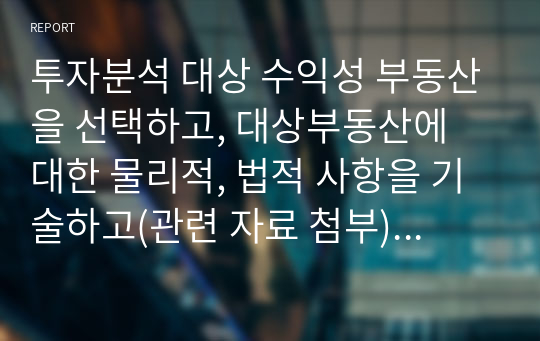 투자분석 대상 수익성 부동산을 선택하고, 대상부동산에 대한 물리적, 법적 사항을 기술하고(관련 자료 첨부), 주변 지역 시장상황(보증금과 월세, 관리비, 있는 경우 권리금의 추이와 상권의 개황)을 조사하기