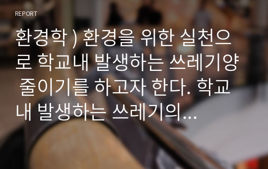 환경학 ) 환경을 위한 실천으로 학교내 발생하는 쓰레기양 줄이기를 하고자 한다. 학교내 발생하는 쓰레기의 문제점을 분석하여 제시하고, 학생인 내가 그문제를 해결하기 위해 실천할 수 있는 구체적 활동의 유용성과 의미,