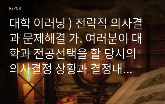 대학 이러닝 ) 전략적 의사결과 문제해결 가. 여러분이 대학과 전공선택을 할 당시의 의사결정 상황과 결정내용, 그리고 그에 따른 결과를 간략히 기술하시오. 나. 그러한 결정을 내렸을 때의 결정방식이나 방법을 회상해 보