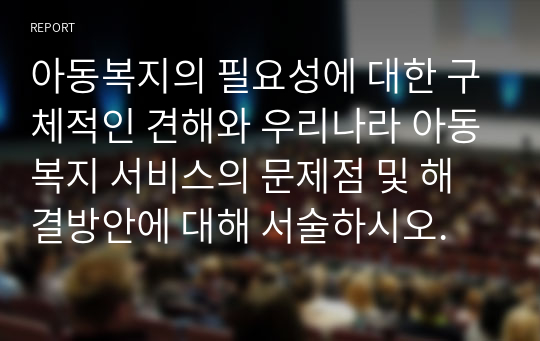 아동복지의 필요성에 대한 구체적인 견해와 우리나라 아동복지 서비스의 문제점 및 해결방안에 대해 서술하시오.