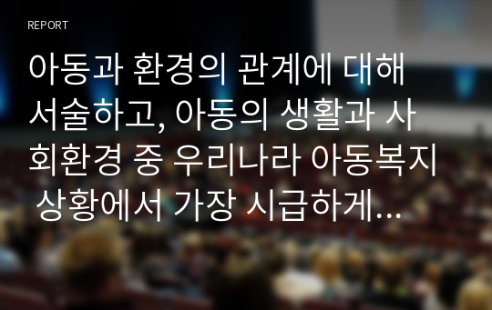 아동과 환경의 관계에 대해 서술하고, 아동의 생활과 사회환경 중 우리나라 아동복지 상황에서 가장 시급하게 변화가 요구되는 환경은 무엇인지 의견을 서술하시오.